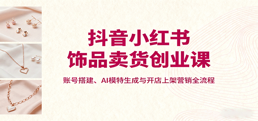 抖音小红书饰品卖货创业课，账号搭建、AI模特生成与开店上架营销全流程-37网创