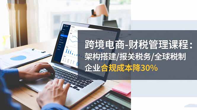 跨境电商-财税管理课程:架构搭建/报关税务/全球税制,企业合规成本降30%-37网创